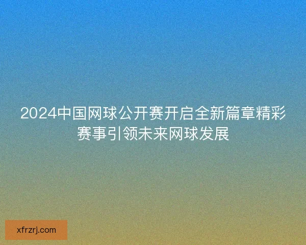 2024中国网球公开赛开启全新篇章精彩赛事引领未来网球发展