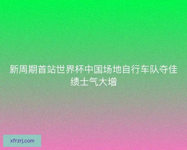 新周期首站世界杯中国场地自行车队夺佳绩士气大增