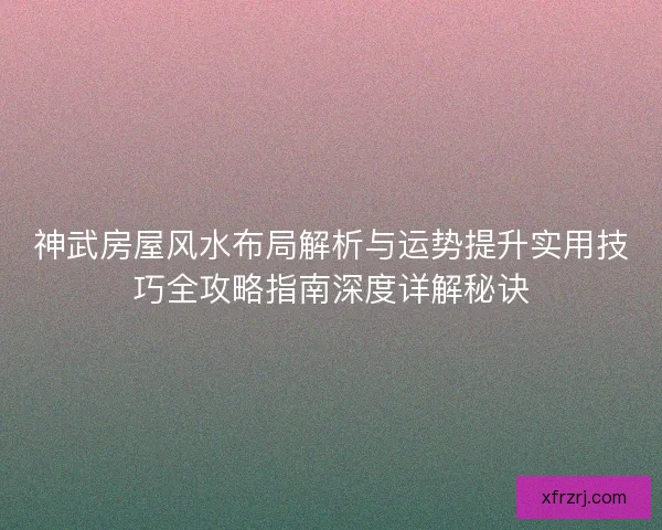 神武房屋风水布局解析与运势提升实用技巧全攻略指南深度详解秘诀