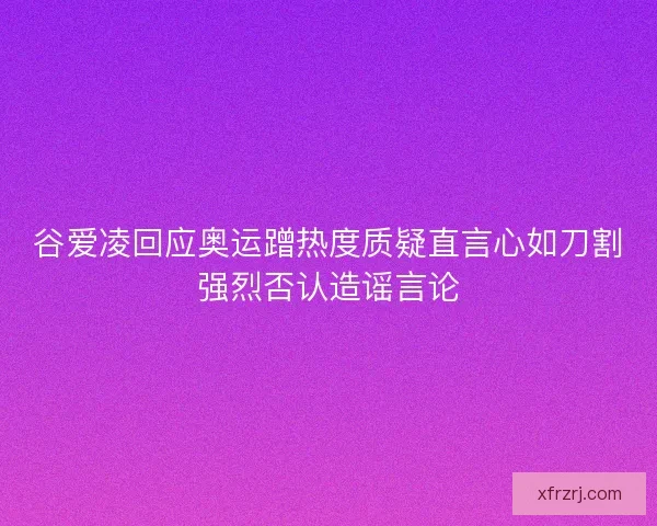 谷爱凌回应奥运蹭热度质疑直言心如刀割强烈否认造谣言论