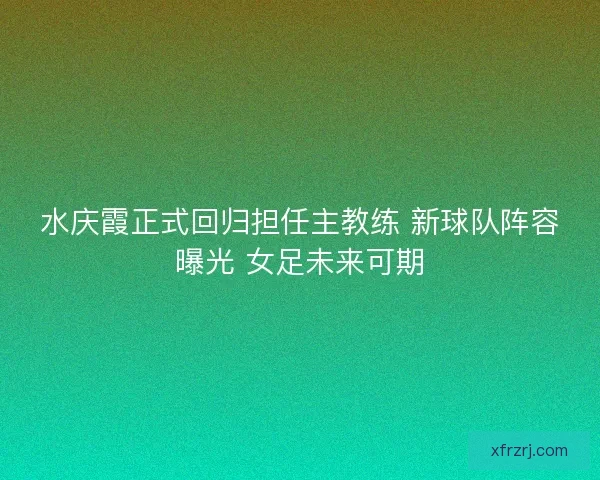 水庆霞正式回归担任主教练 新球队阵容曝光 女足未来可期