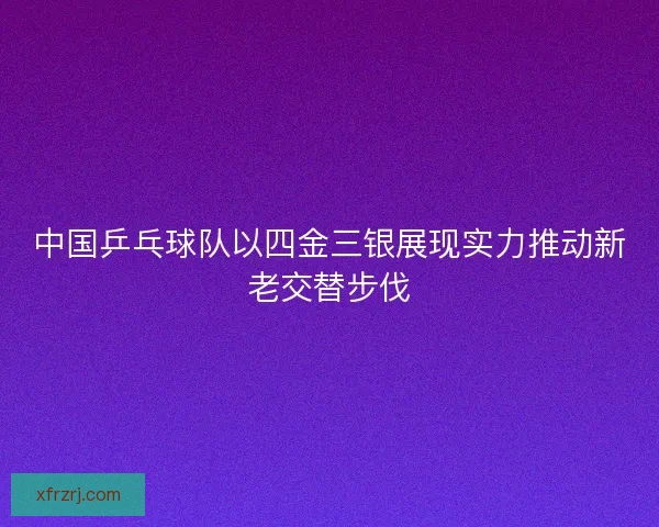 中国乒乓球队以四金三银展现实力推动新老交替步伐