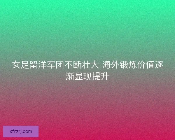 女足留洋军团不断壮大 海外锻炼价值逐渐显现提升